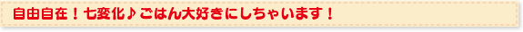 自由自在！七変化♪ごはん大好きにしちゃいます！